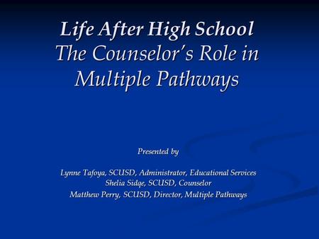 Life After High School The Counselor’s Role in Multiple Pathways Presented by Lynne Tafoya, SCUSD, Administrator, Educational Services Shelia Sidqe, SCUSD,