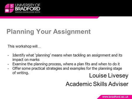 Planning Your Assignment Louise Livesey Academic Skills Adviser This workshop will... - Identify what ‘planning’ means when tackling an assignment and.