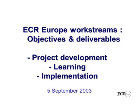 ECR Europe workstreams : Objectives & deliverables - Project development - Learning - Implementation ECR Europe workstreams : Objectives & deliverables.