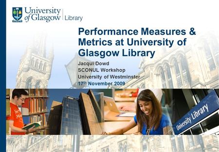 Jacqui Dowd SCONUL Workshop University of Westminster 17 th November 2009 Performance Measures & Metrics at University of Glasgow Library.