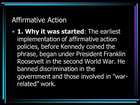 Affirmative Action 1. Why it was started: The earliest implementation of affirmative action policies, before Kennedy coined the phrase, began under President.