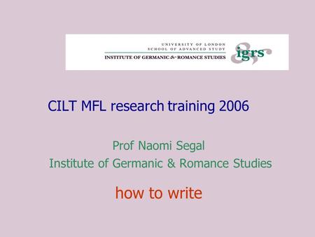 CILT MFL research training 2006 Prof Naomi Segal Institute of Germanic & Romance Studies how to write.