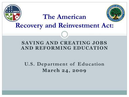 SAVING AND CREATING JOBS AND REFORMING EDUCATION U.S. Department of Education March 24, 2009 The American Recovery and Reinvestment Act:
