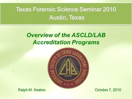 Texas Forensic Science Seminar 2010 Austin, Texas Austin, Texas Overview of the ASCLD/LAB Accreditation Programs Ralph M. Keaton October 7, 2010.