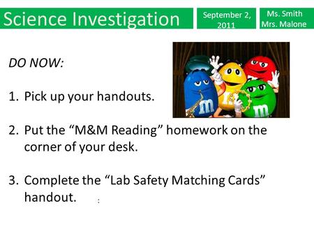 Science Investigation September 2, 2011 Ms. Smith Mrs. Malone : DO NOW: 1.Pick up your handouts. 2.Put the “M&M Reading” homework on the corner of your.