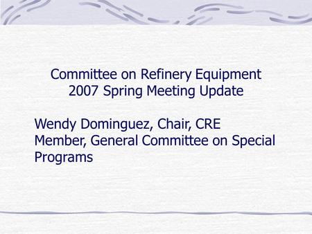Committee on Refinery Equipment 2007 Spring Meeting Update Wendy Dominguez, Chair, CRE Member, General Committee on Special Programs.