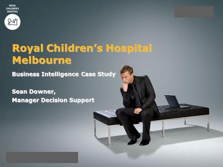 Business Intelligence Case Study Sean Downer, Manager Decision Support Royal Children’s Hospital Melbourne.