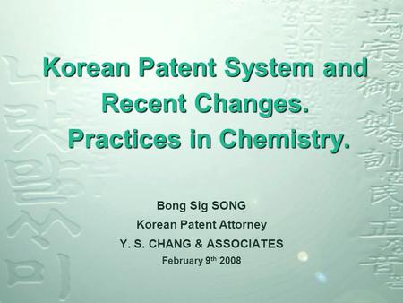 Korean Patent System and Recent Changes. Practices in Chemistry. Bong Sig SONG Korean Patent Attorney Y. S. CHANG & ASSOCIATES February 9 th 2008.