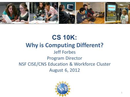 CS 10K: Why is Computing Different? Jeff Forbes Program Director NSF CISE/CNS Education & Workforce Cluster August 6, 2012 1.
