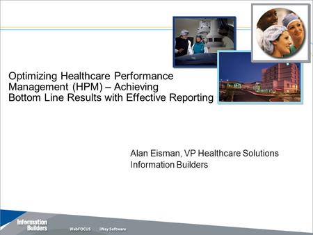 Optimizing Healthcare Performance Management (HPM) – Achieving Bottom Line Results with Effective Reporting Alan Eisman, VP Healthcare Solutions Information.