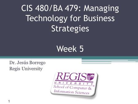 Scis.regis.edu ● CIS 480/BA 479: Managing Technology for Business Strategies Week 5 Dr. Jesús Borrego Regis University 1.