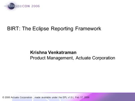 © 2006 Actuate Corporation ; made available under the EPL v1.0 | Feb 17, 2006 BIRT: The Eclipse Reporting Framework Krishna Venkatraman Product Management,