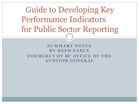 SUMMARY NOTES BY REED EARLY FORMERLY OF BC OFFICE OF THE AUDITOR GENERAL Guide to Developing Key Performance Indicators for Public Sector Reporting.