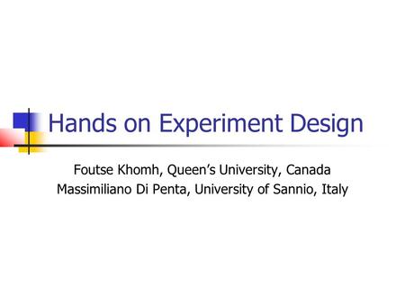 Hands on Experiment Design Foutse Khomh, Queen’s University, Canada Massimiliano Di Penta, University of Sannio, Italy.