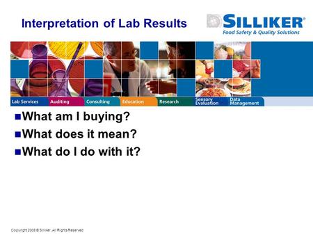 Copyright 2008 © Silliker, All Rights Reserved Interpretation of Lab Results What am I buying? What does it mean? What do I do with it?