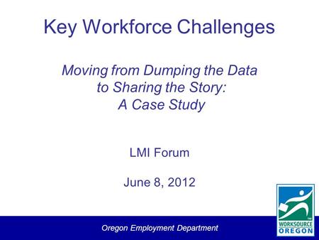 Oregon Employment Department Key Workforce Challenges Moving from Dumping the Data to Sharing the Story: A Case Study LMI Forum June 8, 2012.