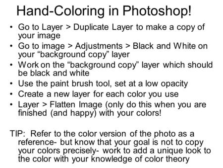 Hand-Coloring in Photoshop! Go to Layer > Duplicate Layer to make a copy of your image Go to image > Adjustments > Black and White on your “background.
