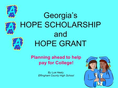 Georgia’s HOPE SCHOLARSHIP and HOPE GRANT Planning ahead to help pay for College! By Lue Healy, Effingham County High School.