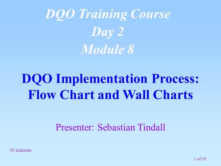 1 of 39 DQO Implementation Process: Flow Chart and Wall Charts 30 minutes DQO Training Course Day 2 Module 8 Presenter: Sebastian Tindall.