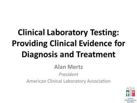 Clinical Laboratory Testing: Providing Clinical Evidence for Diagnosis and Treatment Alan Mertz President American Clinical Laboratory Association.