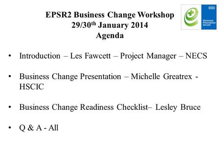 EPSR2 Business Change Workshop 29/30 th January 2014 Agenda Introduction – Les Fawcett – Project Manager – NECS Business Change Presentation – Michelle.