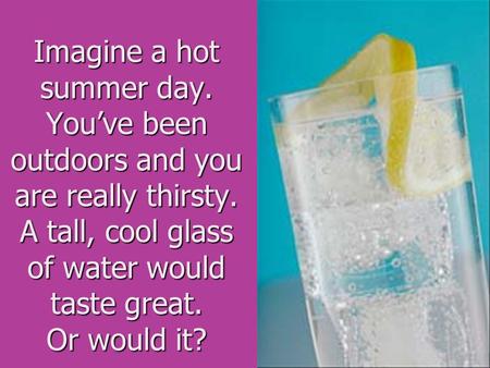 Imagine a hot summer day. You’ve been outdoors and you are really thirsty. A tall, cool glass of water would taste great. Or would it?