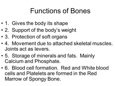 Functions of Bones 1. Gives the body its shape 2. Support of the body’s weight 3. Protection of soft organs 4. Movement due to attached skeletal muscles.