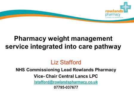 Pharmacy weight management service integrated into care pathway Liz Stafford NHS Commissioning Lead Rowlands Pharmacy Vice- Chair Central Lancs LPC