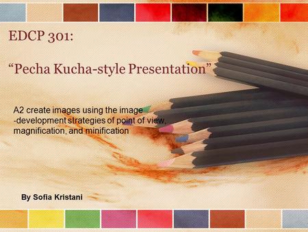 EDCP 301: “Pecha Kucha-style Presentation” A2 create images using the image ‐ development strategies of point of view, magnification, and minification.