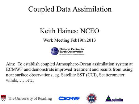 Coupled Data Assimilation Keith Haines: NCEO Work Meeting Feb19th 2013 Aim: To establish coupled Atmosphere-Ocean assimilation system at ECMWF and demonstrate.
