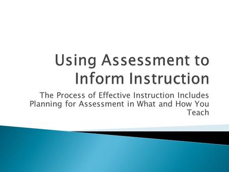The Process of Effective Instruction Includes Planning for Assessment in What and How You Teach.