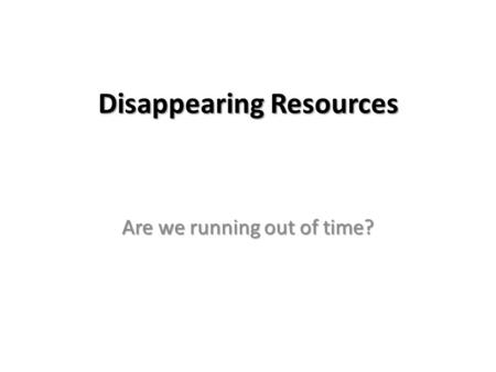 Disappearing Resources Are we running out of time?