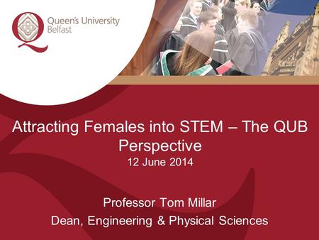 Attracting Females into STEM – The QUB Perspective 12 June 2014 Professor Tom Millar Dean, Engineering & Physical Sciences.