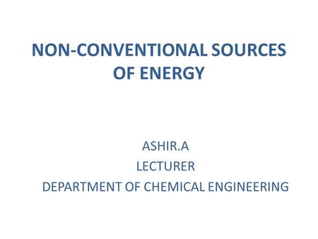 NON-CONVENTIONAL SOURCES OF ENERGY ASHIR.A LECTURER DEPARTMENT OF CHEMICAL ENGINEERING.