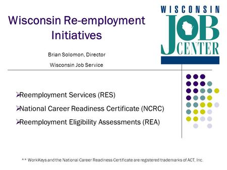 Wisconsin Re-employment Initiatives Brian Solomon, Director Wisconsin Job Service  Reemployment Services (RES)  National Career Readiness Certificate.