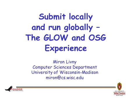 Miron Livny Computer Sciences Department University of Wisconsin-Madison Submit locally and run globally – The GLOW and OSG Experience.