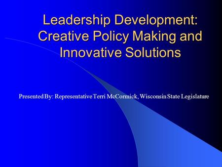 Leadership Development: Creative Policy Making and Innovative Solutions Presented By: Representative Terri McCormick, Wisconsin State Legislature.