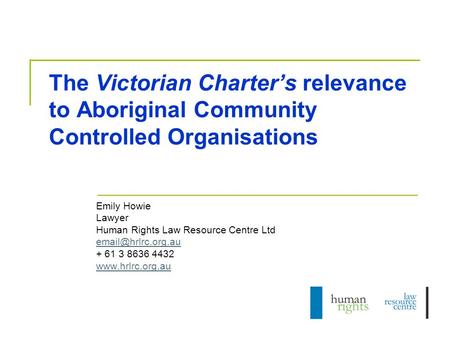 The Victorian Charter’s relevance to Aboriginal Community Controlled Organisations Emily Howie Lawyer Human Rights Law Resource Centre Ltd