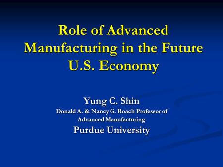Role of Advanced Manufacturing in the Future U.S. Economy Yung C. Shin Donald A. & Nancy G. Roach Professor of Advanced Manufacturing Purdue University.