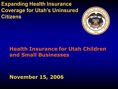 Health Insurance for Utah Children and Small Businesses November 15, 2006 Expanding Health Insurance Coverage for Utah’s Uninsured Citizens.
