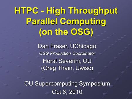 HTPC - High Throughput Parallel Computing (on the OSG) Dan Fraser, UChicago OSG Production Coordinator Horst Severini, OU (Greg Thain, Uwisc) OU Supercomputing.