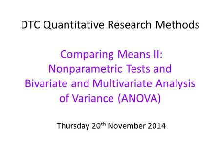 DTC Quantitative Research Methods Comparing Means II: Nonparametric Tests and Bivariate and Multivariate Analysis of Variance (ANOVA) Thursday 20 th November.