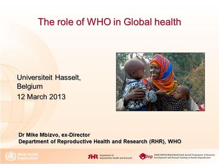 The role of WHO in Global health Universiteit Hasselt, Belgium 12 March 2013 Dr Mike Mbizvo, ex-Director Department of Reproductive Health and Research.