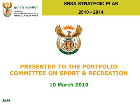 SRSA SRSA STRATEGIC PLAN 2010 - 2014 PRESENTED TO THE PORTFOLIO COMMITTEE ON SPORT & RECREATION 10 March 2010.