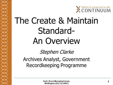 Govt. Recordkeeping Forum, Wellington (05/12/2007) 1 The Create & Maintain Standard- An Overview Stephen Clarke Archives Analyst, Government Recordkeeping.