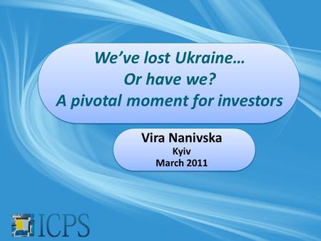 We’ve lost Ukraine… Or have we? A pivotal moment for investors Vira Nanivska Kyiv March 2011.