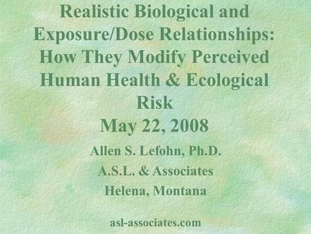 Realistic Biological and Exposure/Dose Relationships: How They Modify Perceived Human Health & Ecological Risk May 22, 2008 Allen S. Lefohn, Ph.D. A.S.L.
