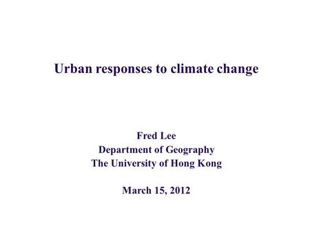Urban responses to climate change Fred Lee Department of Geography The University of Hong Kong March 15, 2012.