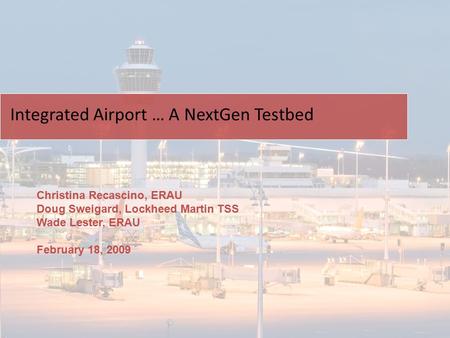 Christina Recascino, ERAU Doug Sweigard, Lockheed Martin TSS Wade Lester, ERAU February 18, 2009 Integrated Airport … A NextGen Testbed.