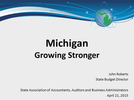 John Roberts State Budget Director State Association of Accountants, Auditors and Business Administrators April 21, 2015 Michigan Growing Stronger.